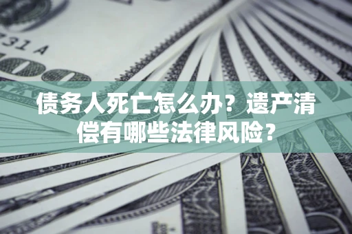 北京债务人死亡怎么办？遗产清偿有哪些法律风险？